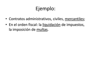 Ejemplo:
• Contratos administrativos, civiles, mercantiles;
• En el orden fiscal: la liquidación de impuestos,
la imposición de multas.

 