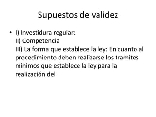 Supuestos de validez
• I) Investidura regular:
II) Competencia
III) La forma que establece la ley: En cuanto al
procedimiento deben realizarse los tramites
mínimos que establece la ley para la
realización del

 