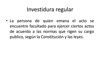 Investidura regular
• La persona de quien emana el acto se
encuentre facultado para ejercer ciertos actos
de acuerdo a las normas que rigen su cargo
publico, según la Constitución y las leyes.

 