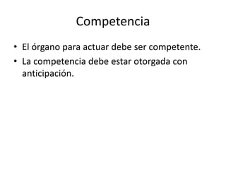 Competencia
• El órgano para actuar debe ser competente.
• La competencia debe estar otorgada con
anticipación.

 