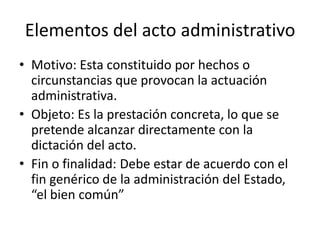 Elementos del acto administrativo
• Motivo: Esta constituido por hechos o
circunstancias que provocan la actuación
administrativa.
• Objeto: Es la prestación concreta, lo que se
pretende alcanzar directamente con la
dictación del acto.
• Fin o finalidad: Debe estar de acuerdo con el
fin genérico de la administración del Estado,
“el bien común”

 