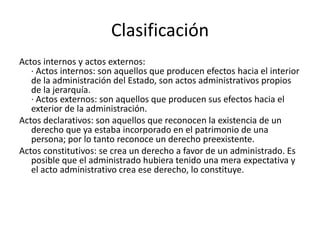 Clasificación
Actos internos y actos externos:
· Actos internos: son aquellos que producen efectos hacia el interior
de la administración del Estado, son actos administrativos propios
de la jerarquía.
· Actos externos: son aquellos que producen sus efectos hacia el
exterior de la administración.
Actos declarativos: son aquellos que reconocen la existencia de un
derecho que ya estaba incorporado en el patrimonio de una
persona; por lo tanto reconoce un derecho preexistente.
Actos constitutivos: se crea un derecho a favor de un administrado. Es
posible que el administrado hubiera tenido una mera expectativa y
el acto administrativo crea ese derecho, lo constituye.

 