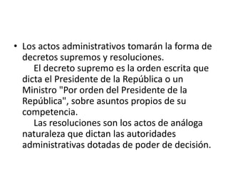 • Los actos administrativos tomarán la forma de
decretos supremos y resoluciones.
El decreto supremo es la orden escrita que
dicta el Presidente de la República o un
Ministro "Por orden del Presidente de la
República", sobre asuntos propios de su
competencia.
Las resoluciones son los actos de análoga
naturaleza que dictan las autoridades
administrativas dotadas de poder de decisión.

 