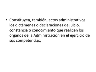• Constituyen, también, actos administrativos
los dictámenes o declaraciones de juicio,
constancia o conocimiento que realicen los
órganos de la Administración en el ejercicio de
sus competencias.

 