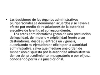 • Las decisiones de los órganos administrativos
pluripersonales se denominan acuerdos y se llevan a
efecto por medio de resoluciones de la autoridad
ejecutiva de la entidad correspondiente.
Los actos administrativos gozan de una presunción
de legalidad, de imperio y exigibilidad frente a sus
destinatarios, desde su entrada en vigencia,
autorizando su ejecución de oficio por la autoridad
administrativa, salvo que mediare una orden de
suspensión dispuesta por la autoridad administrativa
dentro del procedimiento impugnatorio o por el juez,
conociendo por la vía jurisdiccional.

 