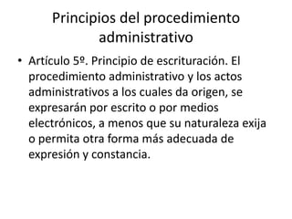 Principios del procedimiento
administrativo
• Artículo 5º. Principio de escrituración. El
procedimiento administrativo y los actos
administrativos a los cuales da origen, se
expresarán por escrito o por medios
electrónicos, a menos que su naturaleza exija
o permita otra forma más adecuada de
expresión y constancia.

 