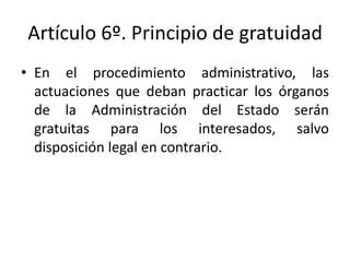Artículo 6º. Principio de gratuidad
• En el procedimiento administrativo, las
actuaciones que deban practicar los órganos
de la Administración del Estado serán
gratuitas para los interesados, salvo
disposición legal en contrario.

 