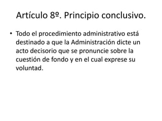 Artículo 8º. Principio conclusivo.
• Todo el procedimiento administrativo está
destinado a que la Administración dicte un
acto decisorio que se pronuncie sobre la
cuestión de fondo y en el cual exprese su
voluntad.

 