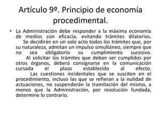 Artículo 9º. Principio de economía
procedimental.
• La Administración debe responder a la máxima economía
de medios con eficacia, evitando trámites dilatorios.
Se decidirán en un solo acto todos los trámites que, por
su naturaleza, admitan un impulso simultáneo, siempre que
no sea obligatorio su cumplimiento sucesivo.
Al solicitar los trámites que deban ser cumplidos por
otros órganos, deberá consignarse en la comunicación
cursada
el
plazo
establecido
al
efecto.
Las cuestiones incidentales que se susciten en el
procedimiento, incluso las que se refieran a la nulidad de
actuaciones, no suspenderán la tramitación del mismo, a
menos que la Administración, por resolución fundada,
determine lo contrario.

 