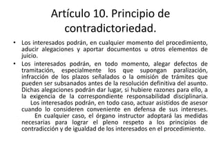 Artículo 10. Principio de
contradictoriedad.
• Los interesados podrán, en cualquier momento del procedimiento,
aducir alegaciones y aportar documentos u otros elementos de
juicio.
• Los interesados podrán, en todo momento, alegar defectos de
tramitación, especialmente los que supongan paralización,
infracción de los plazos señalados o la omisión de trámites que
pueden ser subsanados antes de la resolución definitiva del asunto.
Dichas alegaciones podrán dar lugar, si hubiere razones para ello, a
la exigencia de la correspondiente responsabilidad disciplinaria.
Los interesados podrán, en todo caso, actuar asistidos de asesor
cuando lo consideren conveniente en defensa de sus intereses.
En cualquier caso, el órgano instructor adoptará las medidas
necesarias para lograr el pleno respeto a los principios de
contradicción y de igualdad de los interesados en el procedimiento.

 