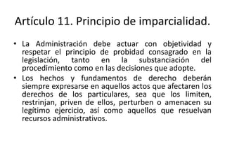Artículo 11. Principio de imparcialidad.
• La Administración debe actuar con objetividad y
respetar el principio de probidad consagrado en la
legislación, tanto en la substanciación del
procedimiento como en las decisiones que adopte.
• Los hechos y fundamentos de derecho deberán
siempre expresarse en aquellos actos que afectaren los
derechos de los particulares, sea que los limiten,
restrinjan, priven de ellos, perturben o amenacen su
legítimo ejercicio, así como aquellos que resuelvan
recursos administrativos.

 