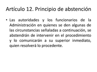 Artículo 12. Principio de abstención
• Las autoridades y los funcionarios de la
Administración en quienes se den algunas de
las circunstancias señaladas a continuación, se
abstendrán de intervenir en el procedimiento
y lo comunicarán a su superior inmediato,
quien resolverá lo procedente.

 