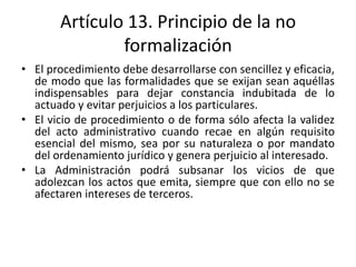Artículo 13. Principio de la no
formalización
• El procedimiento debe desarrollarse con sencillez y eficacia,
de modo que las formalidades que se exijan sean aquéllas
indispensables para dejar constancia indubitada de lo
actuado y evitar perjuicios a los particulares.
• El vicio de procedimiento o de forma sólo afecta la validez
del acto administrativo cuando recae en algún requisito
esencial del mismo, sea por su naturaleza o por mandato
del ordenamiento jurídico y genera perjuicio al interesado.
• La Administración podrá subsanar los vicios de que
adolezcan los actos que emita, siempre que con ello no se
afectaren intereses de terceros.

 