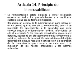 Artículo 14. Principio de
inexcusabilidad.
• La Administración estará obligada a dictar resolución
expresa en todos los procedimientos y a notificarla,
cualquiera que sea su forma de iniciación.
• Requerido un órgano de la Administración para intervenir
en un asunto que no sea de su competencia, enviará de
inmediato los antecedentes a la autoridad que deba
conocer según el ordenamiento jurídico, informando de
ello al interesado.En los casos de prescripción, renuncia del
derecho, abandono del procedimiento o desistimiento de la
solicitud, así como la desaparición sobreviniente del objeto
del procedimiento, la resolución consistirá en la declaración
de la circunstancia que concurra en cada caso, con
indicación de los hechos producidos y las normas
aplicables.

 
