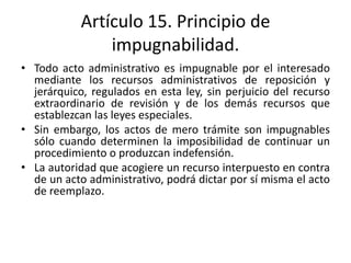 Artículo 15. Principio de
impugnabilidad.
• Todo acto administrativo es impugnable por el interesado
mediante los recursos administrativos de reposición y
jerárquico, regulados en esta ley, sin perjuicio del recurso
extraordinario de revisión y de los demás recursos que
establezcan las leyes especiales.
• Sin embargo, los actos de mero trámite son impugnables
sólo cuando determinen la imposibilidad de continuar un
procedimiento o produzcan indefensión.
• La autoridad que acogiere un recurso interpuesto en contra
de un acto administrativo, podrá dictar por sí misma el acto
de reemplazo.

 