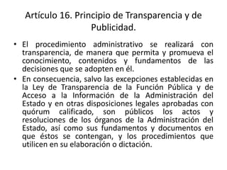 Artículo 16. Principio de Transparencia y de
Publicidad.
• El procedimiento administrativo se realizará con
transparencia, de manera que permita y promueva el
conocimiento, contenidos y fundamentos de las
decisiones que se adopten en él.
• En consecuencia, salvo las excepciones establecidas en
la Ley de Transparencia de la Función Pública y de
Acceso a la Información de la Administración del
Estado y en otras disposiciones legales aprobadas con
quórum calificado, son públicos los actos y
resoluciones de los órganos de la Administración del
Estado, así como sus fundamentos y documentos en
que éstos se contengan, y los procedimientos que
utilicen en su elaboración o dictación.

 