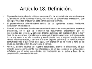 Artículo 18. Definición.
•
•
•

•

El procedimiento administrativo es una sucesión de actos trámite vinculados entre
sí, emanados de la Administración y, en su caso, de particulares interesados, que
tiene por finalidad producir un acto administrativo terminal.
El procedimiento administrativo consta de las siguientes etapas: iniciación,
instrucción y finalización.
Todo el procedimiento administrativo deberá constar en un expediente, escrito o
electrónico, en el que se asentarán los documentos presentados por los
interesados, por terceros y por otros órganos públicos, con expresión de la fecha y
hora de su recepción, respetando su orden de ingreso. Asimismo, se incorporarán
las actuaciones y los documentos y resoluciones que el órgano administrativo
remita a los interesados, a terceros o a otros órganos públicos y las notificaciones y
comunicaciones a que éstas den lugar, con expresión de la fecha y hora de su
envío, en estricto orden de ocurrencia o egreso.
Además, deberá llevarse un registro actualizado, escrito o electrónico, al que
tendrán acceso permanente los interesados, en el que consten las actuaciones
señaladas en el inciso precedente, con indicación de la fecha y hora de su
presentación, ocurrencia o envío.

 