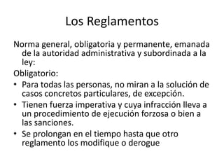 Los Reglamentos
Norma general, obligatoria y permanente, emanada
de la autoridad administrativa y subordinada a la
ley:
Obligatorio:
• Para todas las personas, no miran a la solución de
casos concretos particulares, de excepción.
• Tienen fuerza imperativa y cuya infracción lleva a
un procedimiento de ejecución forzosa o bien a
las sanciones.
• Se prolongan en el tiempo hasta que otro
reglamento los modifique o derogue

 