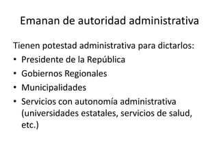 Emanan de autoridad administrativa
Tienen potestad administrativa para dictarlos:
• Presidente de la República
• Gobiernos Regionales
• Municipalidades
• Servicios con autonomía administrativa
(universidades estatales, servicios de salud,
etc.)

 