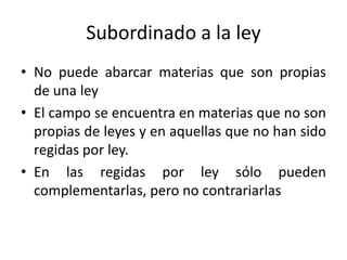 Subordinado a la ley
• No puede abarcar materias que son propias
de una ley
• El campo se encuentra en materias que no son
propias de leyes y en aquellas que no han sido
regidas por ley.
• En las regidas por ley sólo pueden
complementarlas, pero no contrariarlas

 