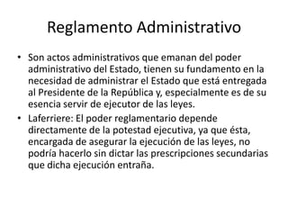 Reglamento Administrativo
• Son actos administrativos que emanan del poder
administrativo del Estado, tienen su fundamento en la
necesidad de administrar el Estado que está entregada
al Presidente de la República y, especialmente es de su
esencia servir de ejecutor de las leyes.
• Laferriere: El poder reglamentario depende
directamente de la potestad ejecutiva, ya que ésta,
encargada de asegurar la ejecución de las leyes, no
podría hacerlo sin dictar las prescripciones secundarias
que dicha ejecución entraña.

 