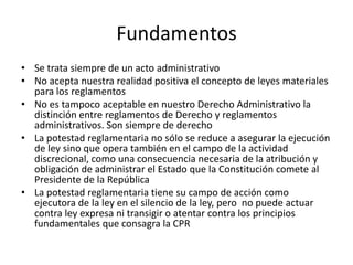 Fundamentos
• Se trata siempre de un acto administrativo
• No acepta nuestra realidad positiva el concepto de leyes materiales
para los reglamentos
• No es tampoco aceptable en nuestro Derecho Administrativo la
distinción entre reglamentos de Derecho y reglamentos
administrativos. Son siempre de derecho
• La potestad reglamentaria no sólo se reduce a asegurar la ejecución
de ley sino que opera también en el campo de la actividad
discrecional, como una consecuencia necesaria de la atribución y
obligación de administrar el Estado que la Constitución comete al
Presidente de la República
• La potestad reglamentaria tiene su campo de acción como
ejecutora de la ley en el silencio de la ley, pero no puede actuar
contra ley expresa ni transigir o atentar contra los principios
fundamentales que consagra la CPR

 
