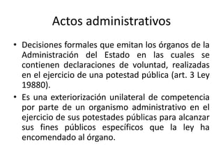 Actos administrativos
• Decisiones formales que emitan los órganos de la
Administración del Estado en las cuales se
contienen declaraciones de voluntad, realizadas
en el ejercicio de una potestad pública (art. 3 Ley
19880).
• Es una exteriorización unilateral de competencia
por parte de un organismo administrativo en el
ejercicio de sus potestades públicas para alcanzar
sus fines públicos específicos que la ley ha
encomendado al órgano.

 