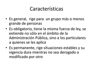 Características
• Es general, rige para un grupo más o menos
grande de personas
• Es obligatorio, tiene la misma fuerza de ley, se
extiende no sólo en el ámbito de la
Administración Pública, sino a los particulares
a quienes se les aplica
• Es permanente, rige situaciones estables y su
vigencia dura mientras no sea derogado o
modificado por otro

 