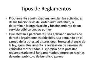 Tipos de Reglamentos
• Propiamente administrativos: regulan las actividades
de los funcionarios del orden administrativo, o
determinan la organización y funcionamiento de un
servicio público creado por ley
• Que afectan a particulares: sea aplicando normas de
derecho legalmente establecidas, sea actuando en el
campo de la potestad discrecional, frente al silencio de
la ley, ejem. Reglamenta la realización de carreras de
vehículos motorizados. El ejercicio de la potestad
reglamentaria está fundamentado siempre en razones
de orden público o de beneficio general

 