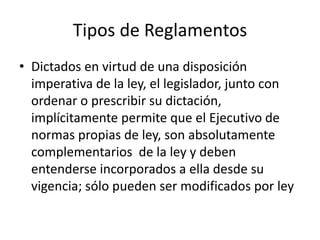 Tipos de Reglamentos
• Dictados en virtud de una disposición
imperativa de la ley, el legislador, junto con
ordenar o prescribir su dictación,
implícitamente permite que el Ejecutivo de
normas propias de ley, son absolutamente
complementarios de la ley y deben
entenderse incorporados a ella desde su
vigencia; sólo pueden ser modificados por ley

 