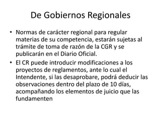 De Gobiernos Regionales
• Normas de carácter regional para regular
materias de su competencia, estarán sujetas al
trámite de toma de razón de la CGR y se
publicarán en el Diario Oficial.
• El CR puede introducir modificaciones a los
proyectos de reglamentos, ante lo cual el
Intendente, si las desaprobare, podrá deducir las
observaciones dentro del plazo de 10 días,
acompañando los elementos de juicio que las
fundamenten

 