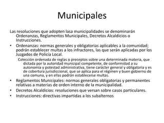 Municipales
Las resoluciones que adopten lasa municipalidades se denominarán
Ordenanzas, Reglamentos Municipales, Decretos Alcaldicios o
Instrucciones.
• Ordenanzas: normas generales y obligatorias aplicables a la comunidad;
podrán establecer multas a los infractores, las que serán aplicadas por los
Juzgados de Policía Local.
Colección ordenada de reglas o preceptos sobre una determinada materia, que
dictada por la autoridad municipal competente, de conformidad a su
autonomía y potestad administrativa, tiene carácter general y obligatoria y es
de cobertura jurisdiccional, que se aplica para el régimen y buen gobierno de
una comuna, y en ellas podrán establecerse multas.

• Reglamentos Municipales: normas generales obligatorias y permanentes
relativas a materias de orden interno de la municipalidad.
• Decretos Alcaldicios: resoluciones que versan sobre casos particulares.
• Instrucciones: directivas impartidas a los subalternos

 