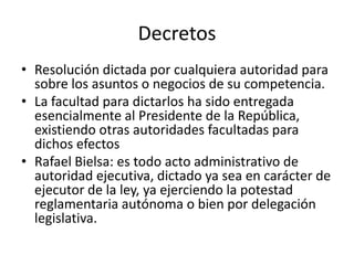 Decretos
• Resolución dictada por cualquiera autoridad para
sobre los asuntos o negocios de su competencia.
• La facultad para dictarlos ha sido entregada
esencialmente al Presidente de la República,
existiendo otras autoridades facultadas para
dichos efectos
• Rafael Bielsa: es todo acto administrativo de
autoridad ejecutiva, dictado ya sea en carácter de
ejecutor de la ley, ya ejerciendo la potestad
reglamentaria autónoma o bien por delegación
legislativa.

 