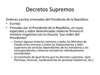 Decretos Supremos
Ordenes escritas emanadas del Presidente de la República:
• Escritas
• Firmadas por el Presidente de la República, en casos
especiales y sobre determinadas materias firmará el
ministro respectivo con la cláusula “por orden del
Presidentes”
– Existen algunas materias comunes a todos los Ministros de
Estado otras comunes a todos los Subsecretarios y Jefes
superiores de servicios dependientes de los ministerios y las
correspondientes a diversos ministerios individualmente
considerados
– Se tramitarán de igual forma que los decretos supremos (ejm.
Permisos, licencias, nombramiento de personal subalterno, etc.)

 