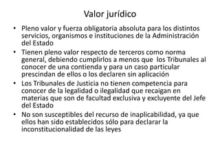 Valor jurídico
• Pleno valor y fuerza obligatoria absoluta para los distintos
servicios, organismos e instituciones de la Administración
del Estado
• Tienen pleno valor respecto de terceros como norma
general, debiendo cumplirlos a menos que los Tribunales al
conocer de una contienda y para un caso particular
prescindan de ellos o los declaren sin aplicación
• Los Tribunales de Justicia no tienen competencia para
conocer de la legalidad o ilegalidad que recaigan en
materias que son de facultad exclusiva y excluyente del Jefe
del Estado
• No son susceptibles del recurso de inaplicabilidad, ya que
ellos han sido establecidos sólo para declarar la
inconstitucionalidad de las leyes

 