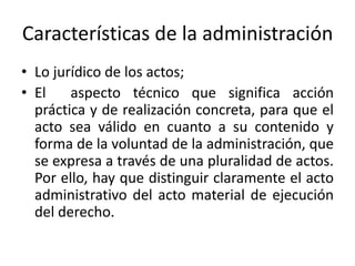Características de la administración
• Lo jurídico de los actos;
• El
aspecto técnico que significa acción
práctica y de realización concreta, para que el
acto sea válido en cuanto a su contenido y
forma de la voluntad de la administración, que
se expresa a través de una pluralidad de actos.
Por ello, hay que distinguir claramente el acto
administrativo del acto material de ejecución
del derecho.

 