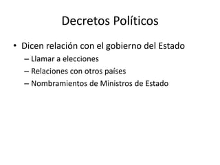 Decretos Políticos
• Dicen relación con el gobierno del Estado
– Llamar a elecciones
– Relaciones con otros países
– Nombramientos de Ministros de Estado

 