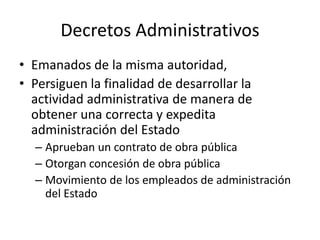 Decretos Administrativos
• Emanados de la misma autoridad,
• Persiguen la finalidad de desarrollar la
actividad administrativa de manera de
obtener una correcta y expedita
administración del Estado
– Aprueban un contrato de obra pública
– Otorgan concesión de obra pública
– Movimiento de los empleados de administración
del Estado

 