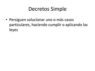 Decretos Simple
• Persiguen solucionar uno o más casos
particulares, haciendo cumplir o aplicando las
leyes

 