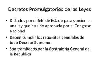 Decretos Promulgatorios de las Leyes
• Dictados por el Jefe de Estado para sancionar
una ley que ha sido aprobada por el Congreso
Nacional
• Deben cumplir los requisitos generales de
todo Decreto Supremo
• Son tramitados por la Contraloría General de
la República

 