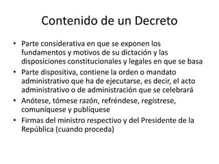 Contenido de un Decreto
• Parte considerativa en que se exponen los
fundamentos y motivos de su dictación y las
disposiciones constitucionales y legales en que se basa
• Parte dispositiva, contiene la orden o mandato
administrativo que ha de ejecutarse, es decir, el acto
administrativo o de administración que se celebrará
• Anótese, tómese razón, refréndese, regístrese,
comuníquese y publíquese
• Firmas del ministro respectivo y del Presidente de la
República (cuando proceda)

 