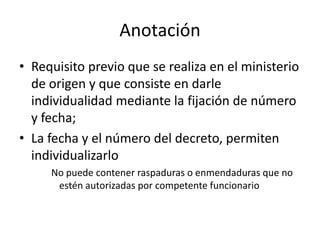 Anotación
• Requisito previo que se realiza en el ministerio
de origen y que consiste en darle
individualidad mediante la fijación de número
y fecha;
• La fecha y el número del decreto, permiten
individualizarlo
No puede contener raspaduras o enmendaduras que no
estén autorizadas por competente funcionario

 