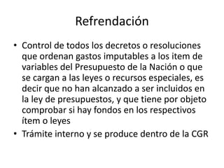Refrendación
• Control de todos los decretos o resoluciones
que ordenan gastos imputables a los item de
variables del Presupuesto de la Nación o que
se cargan a las leyes o recursos especiales, es
decir que no han alcanzado a ser incluidos en
la ley de presupuestos, y que tiene por objeto
comprobar si hay fondos en los respectivos
ítem o leyes
• Trámite interno y se produce dentro de la CGR

 