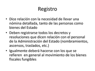 Registro
• Dice relación con la necesidad de llevar una
nómina detallada, tanto de las personas como
bienes del Estado
• Deben registrarse todos los decretos y
resoluciones que dicen relación con el personal
de la Administración del Estado (nombramientos,
ascensos, traslados, etc.)
• Igualmente deberá hacerse con los que se
refieren en general al movimiento de los bienes
fiscales fungibles

 