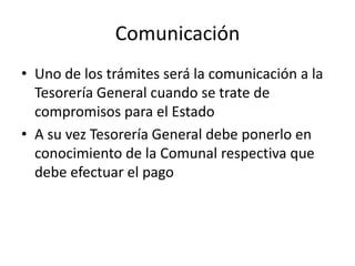 Comunicación
• Uno de los trámites será la comunicación a la
Tesorería General cuando se trate de
compromisos para el Estado
• A su vez Tesorería General debe ponerlo en
conocimiento de la Comunal respectiva que
debe efectuar el pago

 