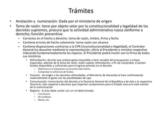 Trámites
•
•

Anotación y numeración: Dada por el ministerio de origen
Toma de razón: tiene por objeto velar por la constitucionalidad y legalidad de los
decretos supremos, procura que la actividad administrativa nazca conforme a
derecho; función preventiva:
– Correctos en el hecho y derecho: toma de razón, timbre, firma y fecha
– Contiene errores de hecho solamente: toma razón con alcance
– Contiene disposiciones contrarias a la CPR (inconstitucionalidad o ilegalidad), el Contralor
General los devuelve mediante la representación; oficio al Presidente o ministro respectivo
indicando fundamentadamente los reparos. El Presidente podrá insistir con la firma de todos
sus ministros
•

Refrendación: decreto que ordene gasto imputable a ítem variable del presupuesto o a leyes
especiales, además de la toma de razón, están sujetos refrendación, a fin de comprobar si existen
fondos disponibles y suficientes para el egreso previsto en el decreto.
–
–

•
•
•

Determina si la imputación se encuentra bien hecha
Comprobar la suficiencia de fondos

Visación: da origen a los decretos refrendados, el Ministerio de Hacienda la hace confrontando
materialmente el gasto con las posiblidades de caja
Comunicación: transcripción del decreto a la Tesorería General de la República y de ésta a la respectiva
Tesorería, sólo respecto a decretos que imparten compromisos para el Estado concurre este trámite
de la comunicación
Registro: el acto debe contar con un rol determinado:
–
–
–

Funcionario
De condenas
Bienes, etc.

 