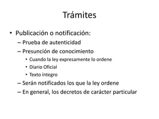 Trámites
• Publicación o notificación:
– Prueba de autenticidad
– Presunción de conocimiento
• Cuando la ley expresamente lo ordene
• Diario Oficial
• Texto íntegro

– Serán notificados los que la ley ordene
– En general, los decretos de carácter particular

 