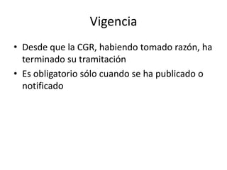 Vigencia
• Desde que la CGR, habiendo tomado razón, ha
terminado su tramitación
• Es obligatorio sólo cuando se ha publicado o
notificado

 