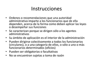 Instrucciones
• Ordenes o recomendaciones que una autoridad
administrativa imparte a los funcionarios que de ella
dependen, acerca de la forma como deben aplicar las leyes
o desempeñar sus funciones
• Se caracterizan porque se dirigen sólo a los agentes
administrativos
• Su ámbito de aplicación es el interior de la administración
• Pueden dirigirse colectivamente a todos los funcionarios
(circulares), o a una categoría de ellos, o sólo a uno o más
funcionarios determinados (oficios)
• Pueden ser obligatorias o facultativas
• No se encuentran sujetas a toma de razón

 