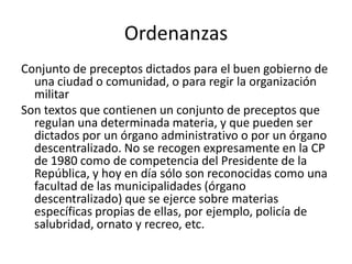 Ordenanzas
Conjunto de preceptos dictados para el buen gobierno de
una ciudad o comunidad, o para regir la organización
militar
Son textos que contienen un conjunto de preceptos que
regulan una determinada materia, y que pueden ser
dictados por un órgano administrativo o por un órgano
descentralizado. No se recogen expresamente en la CP
de 1980 como de competencia del Presidente de la
República, y hoy en día sólo son reconocidas como una
facultad de las municipalidades (órgano
descentralizado) que se ejerce sobre materias
específicas propias de ellas, por ejemplo, policía de
salubridad, ornato y recreo, etc.

 